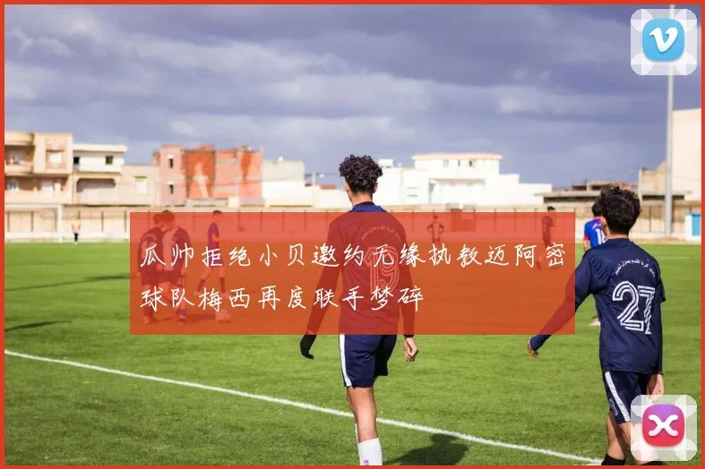 瓜帅拒绝小贝邀约无缘执教迈阿密球队梅西再度联手梦碎