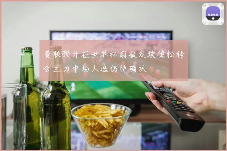 曼联预计在世界杯前敲定埃德松转会主力中场人选仍待确认