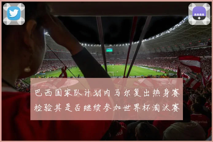 巴西国家队计划内马尔复出热身赛检验其是否继续参加世界杯淘汰赛